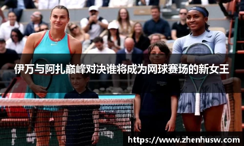 伊万与阿扎巅峰对决谁将成为网球赛场的新女王