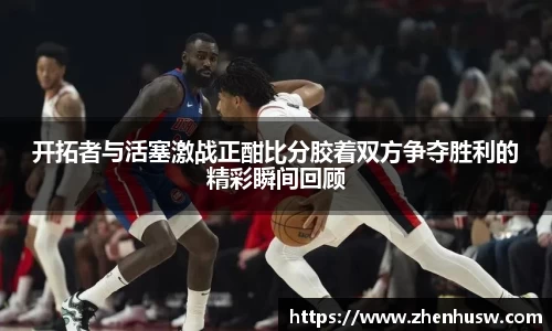 开拓者与活塞激战正酣比分胶着双方争夺胜利的精彩瞬间回顾